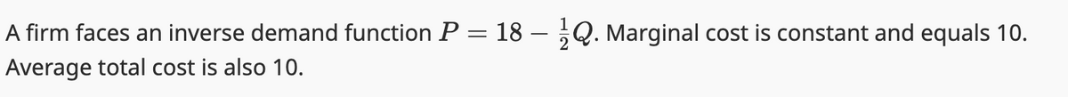 A firm faces an inverse demand function P = 18 – Q. Marginal cost is constant and equals 10.
Average total cost is also 10.