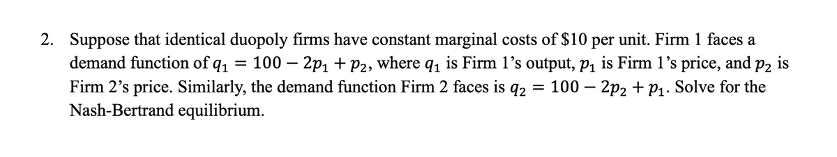 2. Suppose that identical duopoly firms have constant marginal costs of $10 per unit. Firm 1 faces a
demand function of q₁
-
100 - 2p₁ + P2, where q₁ is Firm 1's output, p₁ is Firm 1's price, and p2 is
Firm 2's price. Similarly, the demand function Firm 2 faces is 92 100 2p2 + P₁. Solve for the
Nash-Bertrand equilibrium.
=