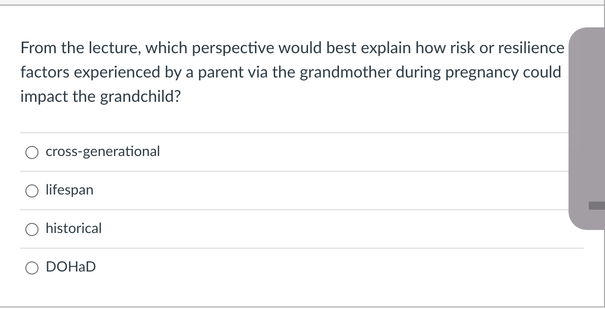 From the lecture, which perspective would best explain how risk or resilience
factors experienced by a parent via the grandmother during pregnancy could
impact the grandchild?
cross-generational
lifespan
historical
DOHAD