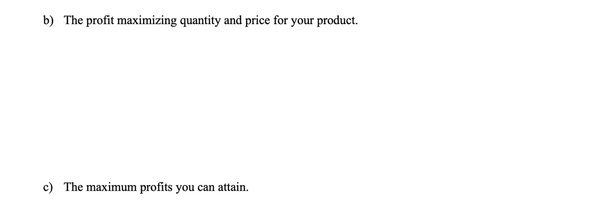 b) The profit maximizing quantity and price for your product.
c) The maximum profits you can attain.