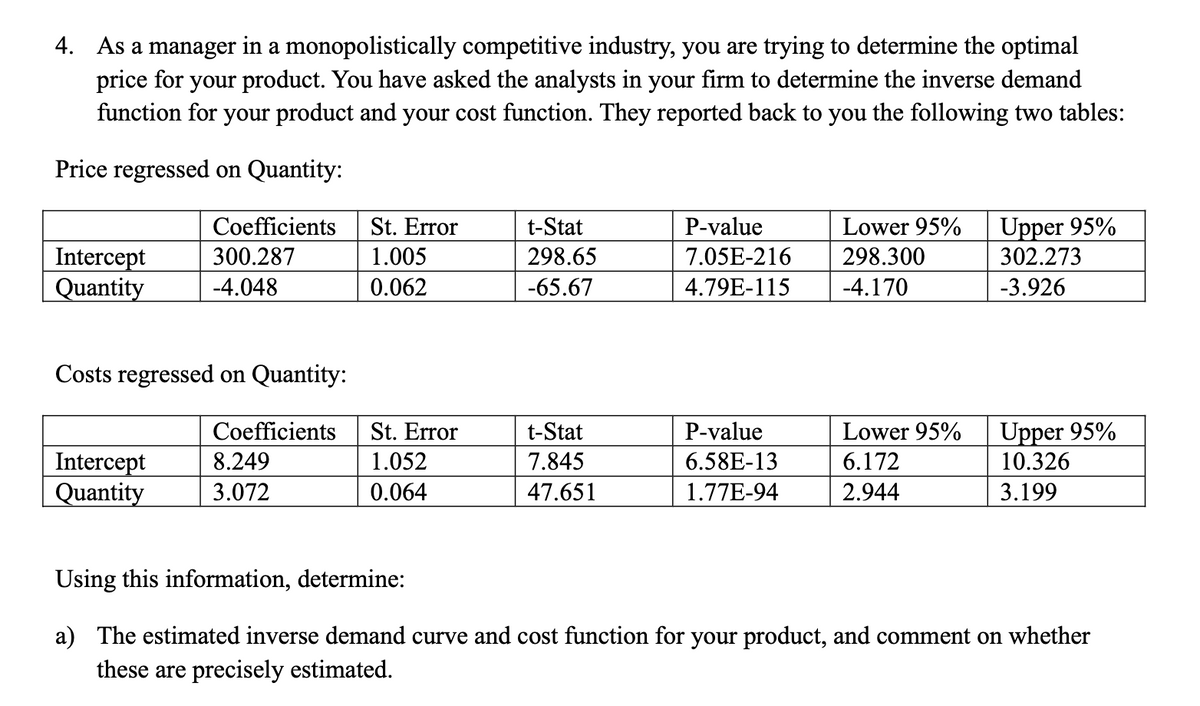 4. As a manager in a monopolistically competitive industry, you are trying to determine the optimal
price for your product. You have asked the analysts in your firm to determine the inverse demand
function for your product and your cost function. They reported back to you the following two tables:
Price regressed on Quantity:
Intercept
Quantity
Coefficients
300.287
-4.048
Costs regressed on Quantity:
Coefficients
Intercept
8.249
Quantity 3.072
St. Error
1.005
0.062
St. Error
1.052
0.064
t-Stat
298.65
-65.67
t-Stat
7.845
47.651
P-value
7.05E-216
4.79E-115
P-value
6.58E-13
1.77E-94
Lower 95%
298.300
-4.170
Lower 95%
6.172
2.944
Upper 95%
302.273
-3.926
Upper 95%
10.326
3.199
Using this information, determine:
a) The estimated inverse demand curve and cost function for your product, and comment on whether
these are precisely estimated.