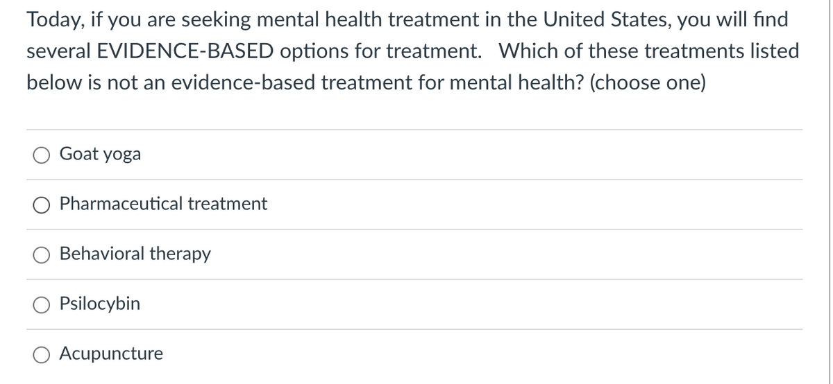 Today, if you are seeking mental health treatment in the United States, you will find
several EVIDENCE-BASED options for treatment. Which of these treatments listed
below is not an evidence-based treatment for mental health? (choose one)
Goat yoga
Pharmaceutical treatment
Behavioral therapy
Psilocybin
Acupuncture