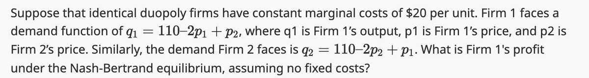 Suppose that identical duopoly firms have constant marginal costs of $20 per unit. Firm 1 faces a
110-2p1 + P2, where q1 is Firm 1's output, p1 is Firm 1's price, and p2 is
Firm 2's price. Similarly, the demand Firm 2 faces is 92 110-2p2 + p1. What is Firm 1's profit
demand function of 9₁
under the Nash-Bertrand equilibrium, assuming no fixed costs?
=
=