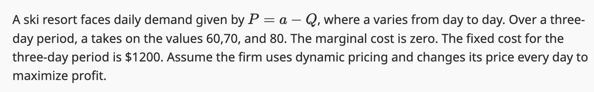 A ski resort faces daily demand given by P = a - Q, where a varies from day to day. Over a three-
day period, a takes on the values 60,70, and 80. The marginal cost is zero. The fixed cost for the
three-day period is $1200. Assume the firm uses dynamic pricing and changes its price every day to
maximize profit.