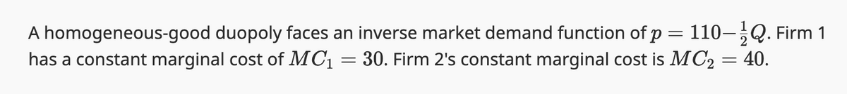 **Understanding Market Demand and Marginal Costs in a Duopoly**

In the context of a homogeneous-good duopoly, where two firms produce indistinguishable goods, the market dynamics can be described by specific demand and cost functions. 

### Inverse Market Demand Function
The inverse market demand function presented is:
\[ p = 110 - \frac{1}{2}Q \]
Where:
- \( p \) represents the price of the good.
- \( Q \) is the total quantity demanded in the market.

### Marginal Costs of Firms
The marginal cost is the additional cost incurred by producing one more unit of a good.

- **Firm 1** has a constant marginal cost represented by:
  \[ MC_1 = 30 \]

- **Firm 2** has a constant marginal cost represented by:
  \[ MC_2 = 40 \]

In this scenario:
- The price at which the good is sold decreases as the total quantity demanded (Q) increases.
- Firm 1 incurs a lower marginal cost of \( 30 \) per unit.
- Firm 2 incurs a higher marginal cost of \( 40 \) per unit.

Understanding these concepts is crucial for analyzing how each firm in the duopoly will make production decisions based on the costs they incur and the demand they face in the market.