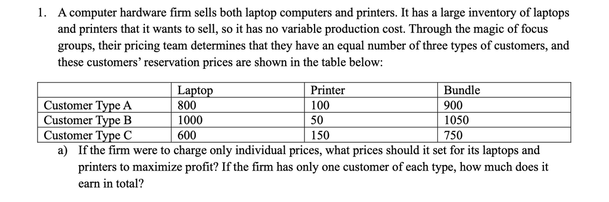 1. A computer hardware firm sells both laptop computers and printers. It has a large inventory of laptops
and printers that it wants to sell, so it has no variable production cost. Through the magic of focus
groups, their pricing team determines that they have an equal number of three types of customers, and
these customers' reservation prices are shown in the table below:
Laptop
Bundle
Customer Type A
800
900
Customer Type B
1000
1050
Customer Type C
600
750
a) If the firm were to charge only individual prices, what prices should it set for its laptops and
printers to maximize profit? If the firm has only one customer of each type, how much does it
earn in total?
Printer
100
50
150