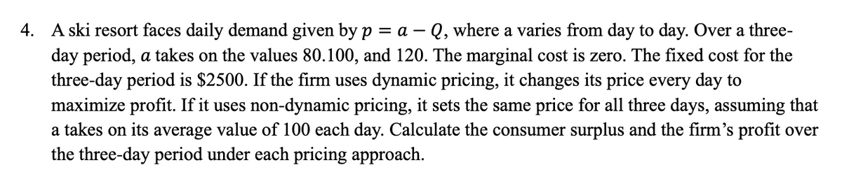 4.
A ski resort faces daily demand given by p = a - Q, where a varies from day to day. Over a three-
day period, a takes on the values 80.100, and 120. The marginal cost is zero. The fixed cost for the
three-day period is $2500. If the firm uses dynamic pricing, it changes its price every day to
maximize profit. If it uses non-dynamic pricing, it sets the same price for all three days, assuming that
a takes on its average value of 100 each day. Calculate the consumer surplus and the firm's profit over
the three-day period under each pricing approach.