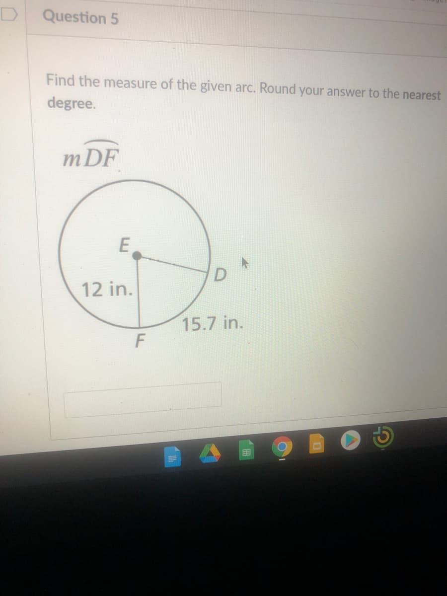 D
Question 5
Find the measure of the given arc. Round your answer to the nearest
degree.
mDF
E
12 in.
15.7 in.
目
