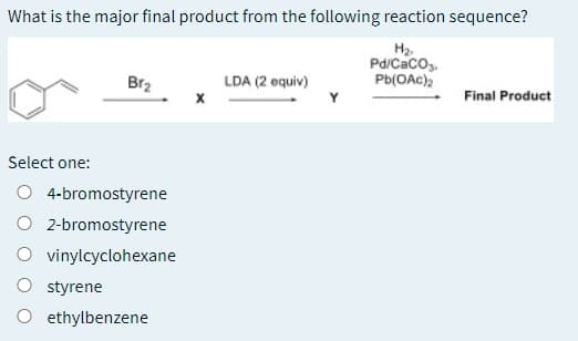 What is the major final product from the following reaction sequence?
H2.
Pd/Caco,.
Pb(OAc),
Br2
LDA (2 equiv)
Final Product
Select one:
O 4-bromostyrene
O 2-bromostyrene
O vinylcyclohexane
O styrene
O ethylbenzene
