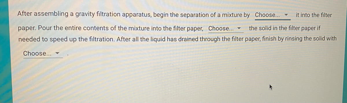 After assembling a gravity filtration apparatus, begin the separation of a mixture by Choose...
it into the filter
paper. Pour the entire contents of the mixture into the filter paper, Choose... ▼
the solid in the filter paper if
needed to speed up the filtration. After all the liquid has drained through the filter paper, finish by rinsing the solid with
Choose...
