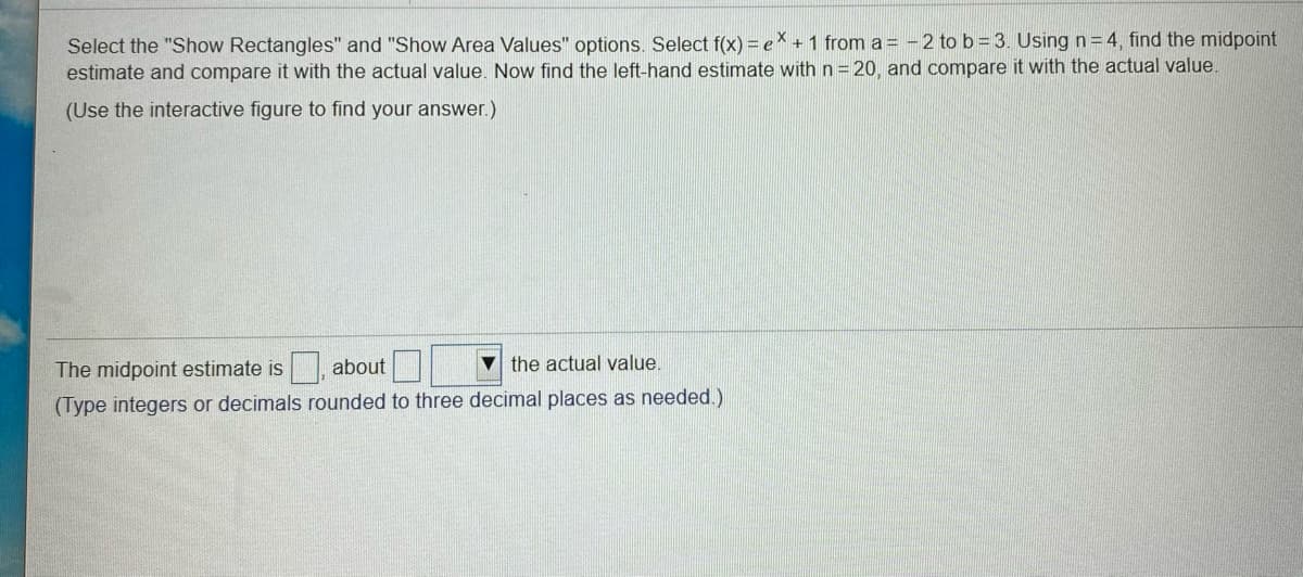 Select the "Show Rectangles" and "Show Area Values" options. Select f(x) = eX + 1 from a = -2 to b = 3. Using n=4 , find the midpoint
estimate and compare it with the actual value. Now find the left-hand estimate with n=20, and compare it with the actual value.
(Use the interactive figure to find your answer.)
The midpoint estimate is , about
the actual value.
(Type integers or decimals rounded to three decimal places as needed.)
