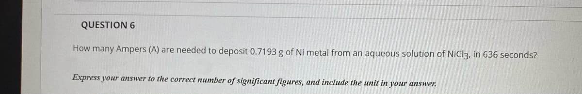 QUESTION 6
How many Ampers (A) are needed to deposit 0.7193 g of Ni metal from an aqueous solution of NiCl3, in 636 seconds?
Express your answer to the correct number of significant figures, and include the unit in your answer.
