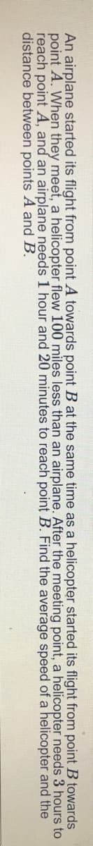 An airplane started its flight from point A towards point B at the same time as a helicopter started its flight from point B towards
point A. When they meet, a helicopter flew 100 miles less than an airplane. After the meeting point, a helicopter needs 3 hours to
reach point A, and an airplane needs 1 hour and 20 minutes to reach point B. Find the average speed of a helicopter and the
distance between points A and B.
