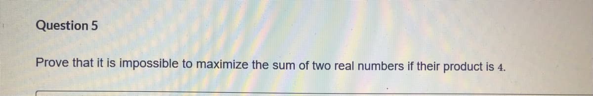 Question 5
Prove that it is impossible to maximize the sum of two real numbers if their product is 4.
