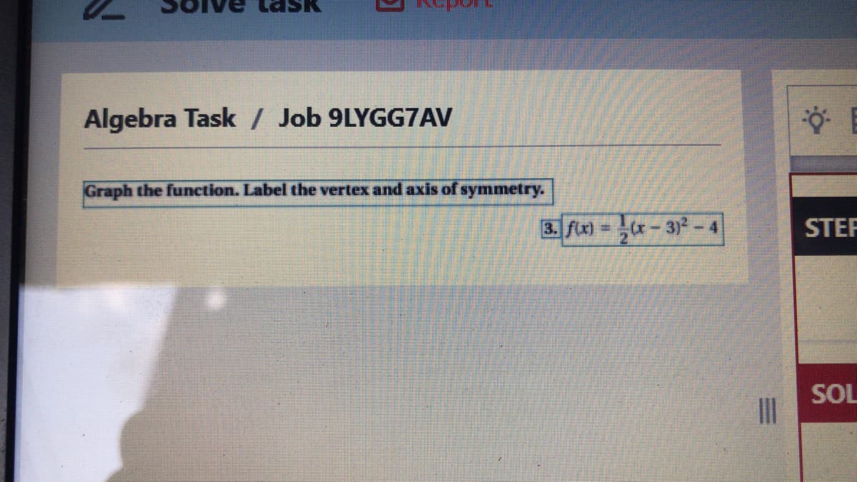 Algebra Task / Job 9LYGG7AV
Graph the function. Label the vertex and axis of symmetry.
3. f\x) = x– 3)² -4
STEP
2.
SOL
