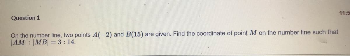 Question 1
11:5
On the number line, two points A(-2) and B(15) are given. Find the coordinate of point M on the number line such that
|AM : |MB| = 3: 14.
