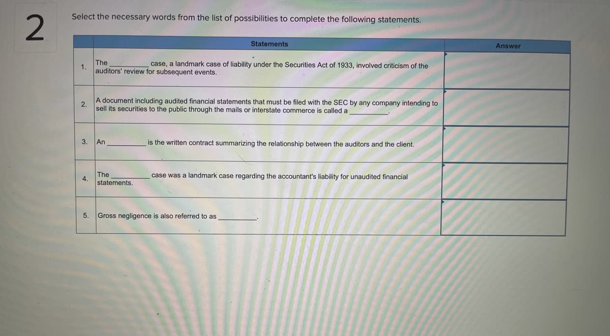 Select the necessary words from the list of possibilities to complete the following statements.
Statements
Answer
The
1.
auditors' review for subsequent events.
case, a landmark case of liability under the Securities Act of 1933, involved criticism of the
A document including audited financial statements that must be filed with the SEC by any company intending to
2.
sell its securities to the public through the mails or interstate commerce is called a
3.
An
is the written contract summarizing the relationship between the auditors and the client.
The
4.
case was a landmark case regarding the accountant's liability for unaudited financial
statements.
5.
Gross negligence is also referred to as
