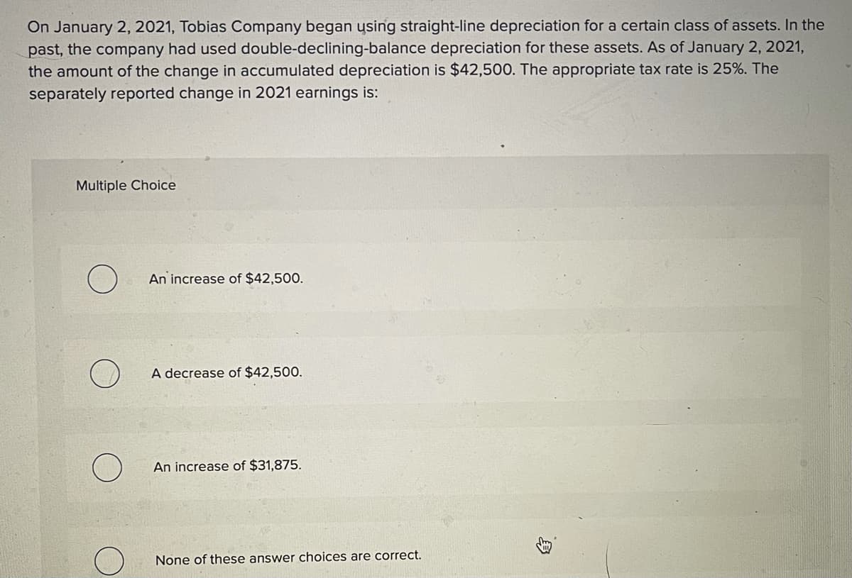 On January 2, 2021, Tobias Company began ysing straight-line depreciation for a certain class of assets. In the
past, the company had used double-declining-balance depreciation for these assets. As of January 2, 2021,
the amount of the change in accumulated depreciation is $42,500. The appropriate tax rate is 25%. The
separately reported change in 2021 earnings is:
Multiple Choice
An increase of $42,500.
A decrease of $42,500.
An increase of $31,875.
None of these answer choices are correct.
