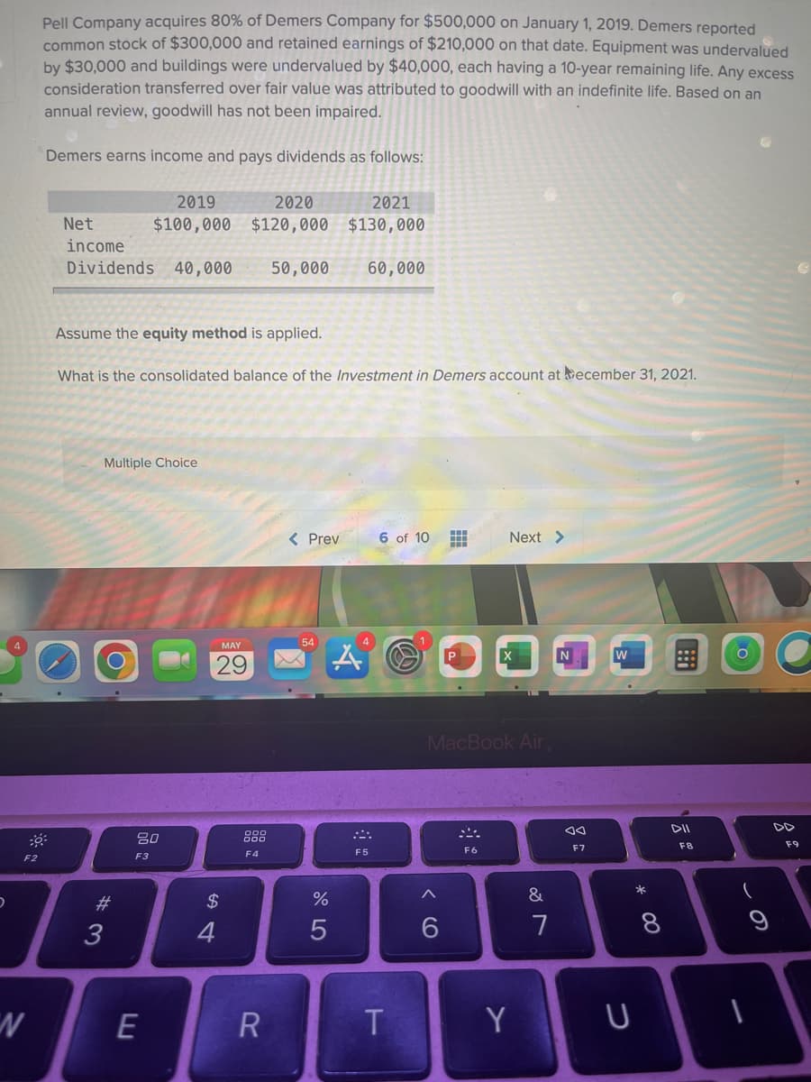 30:
F2
Pell Company acquires 80% of Demers Company for $500,000 on January 1, 2019. Demers reported
common stock of $300,000 and retained earnings of $210,000 on that date. Equipment was undervalued
by $30,000 and buildings were undervalued by $40,000, each having a 10-year remaining life. Any excess
consideration transferred over fair value was attributed to goodwill with an indefinite life. Based on an
annual review, goodwill has not been impaired.
Demers earns income and pays dividends as follows:
2019
2020
2021
Net
$100,000 $120,000 $130,000
income
Dividends 40,000 50,000 60,000
Assume the equity method is applied.
What is the consolidated balance of the Investment in Demers account at December 31, 2021.
Multiple Choice
< Prev
6 of 10 H
#
Next >
54
N
MacBook Air,
F6
D
N
#3
80
F3
E
MAY
29
54
$
F4
R
%
5
A
F5
T
A
6
Y
&
7
ao
F7
W
U
* 00
8
DII
F8
9
F9