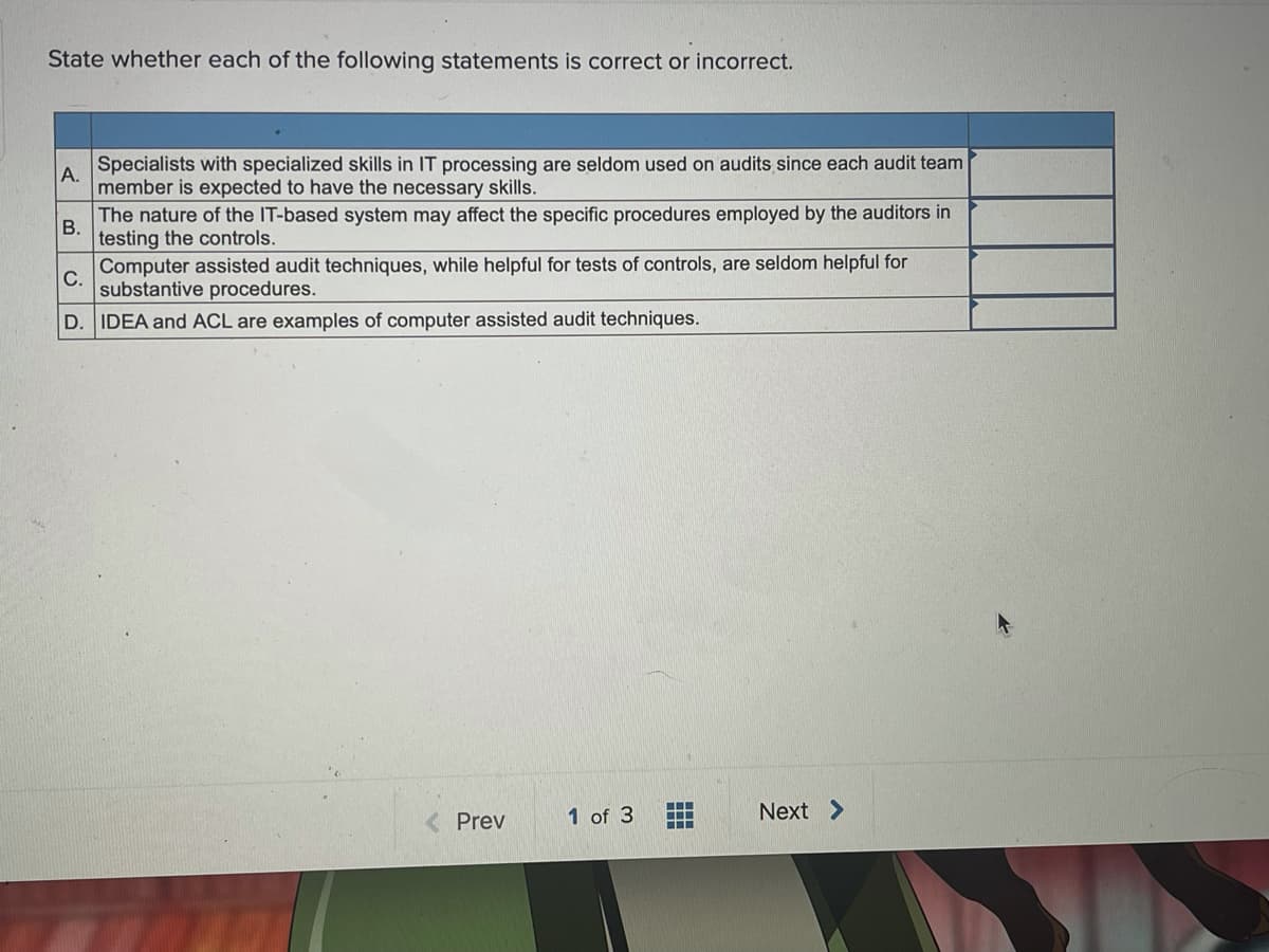 State whether each of the following statements is correct or incorrect.
Specialists with specialized skills in IT processing are seldom used on audits since each audit team
A.
member is expected to have the necessary skills.
The nature of the IT-based system may affect the specific procedures employed by the auditors in
В.
testing the controls.
Computer assisted audit techniques, while helpful for tests of controls, are seldom helpful for
С.
substantive procedures.
D. IDEA and ACL are examples of computer assisted audit techniques.
Next >
...
< Prev
1 of 3
