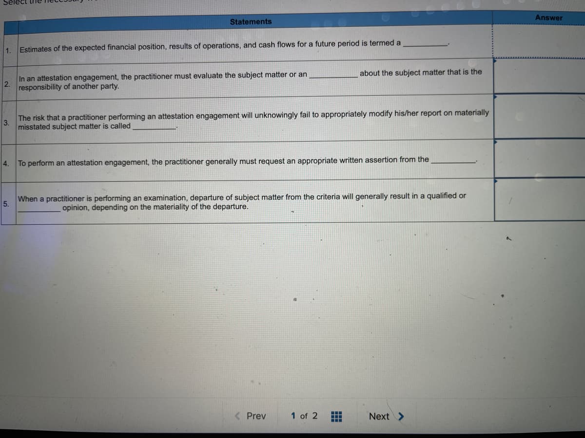 Answer
Statements
1.
Estimates of the expected financial position, results of operations, and cash flows for a future period is termed a
about the subject matter that is the
In an attestation engagement, the practitioner must evaluate the subject matter or an
2.
responsibility of another party.
The risk that a practitioner performing an attestation engagement will unknowingly fail to appropriately modify his/her report on materially
3.
misstated subject matter is called
4.
To perform an attestation engagement, the practitioner generally must request an appropriate written assertion from the
When a practitioner is performing an examination, departure of subject matter from the criteria will generally result in a qualified or
5.
opinion, depending on the materiality of the departure.
( Prev
1 of 2
Next >
