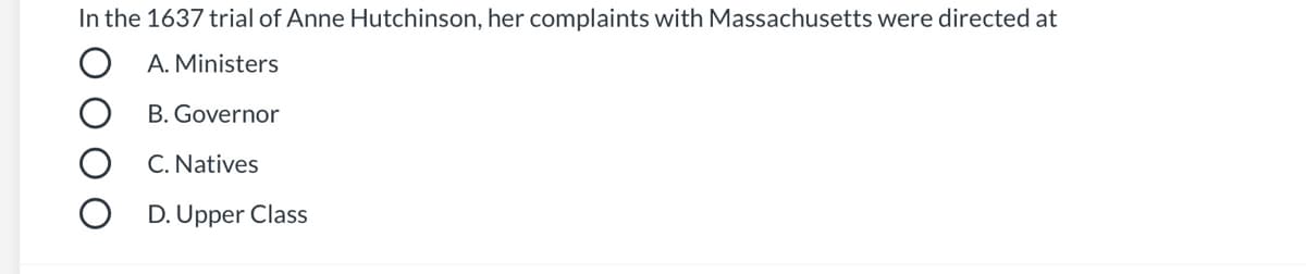 **Quiz Question on Anne Hutchinson's Trial**

---

**In the 1637 trial of Anne Hutchinson, her complaints with Massachusetts were directed at:**

- Ⓐ Ministers
- Ⓑ Governor
- Ⓒ Natives
- Ⓓ Upper Class

---

This question is designed to test your knowledge of early American history and the specific grievances raised by Anne Hutchinson during her trial in 1637. Reflect on the historical context and the societal structures of the time to determine the correct answer.