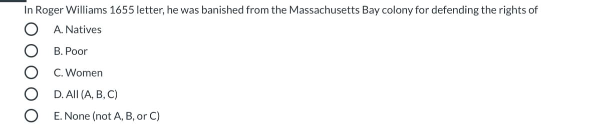 **Multiple-Choice Question: Roger Williams' Banishment**

In Roger Williams' 1655 letter, he was banished from the Massachusetts Bay colony for defending the rights of:

- **A. Natives**
- **B. Poor**
- **C. Women**
- **D. All (A, B, C)**
- **E. None (not A, B, or C)**

---

**Explanation of Options:**

- **A. Natives:** Refers to the indigenous people of the Massachusetts Bay area.
- **B. Poor:** Refers to the economically disadvantaged individuals in the colony.
- **C. Women:** Refers to the female inhabitants of the Massachusetts Bay colony.
- **D. All (A, B, C):** Indicates that Roger Williams defended the rights of all three groups: Natives, the poor, and women.
- **E. None (not A, B, or C):** Indicates that the reason for his banishment was not related to defending any of these groups.

This question assesses the understanding of historical events related to Roger Williams and his contributions to advocacy and justice in colonial America. Select the most accurate option based on historical records.