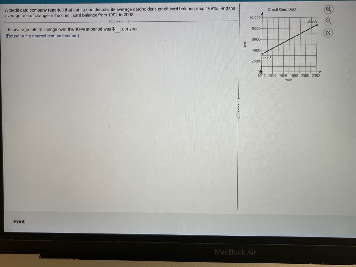 A credit card company reported that during one decade, its average cardholder's credit card balance rose 166%. Find the
average rate of change in the credit card balance from 1992 to 2002.
Credit Card Debt
10,000-
8560
The average rate of change over the 10-year period was $
(Round to the nearest cent as needed.)
per year.
8000-
6000-
4000-
3220
2000-
->
1992 1994 1996 1998 2000 2002
Year
Print
MacBook Air
