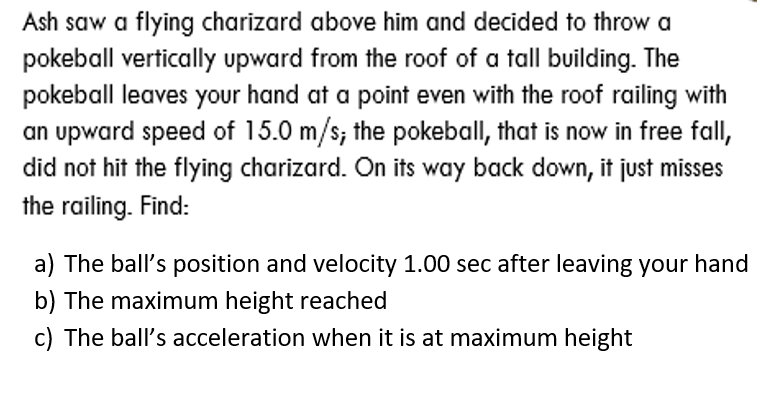 Ash saw a flying charizard above him and decided to throw a
pokeball vertically upward from the roof of a tall building. The
pokeball leaves your hand at a point even with the roof railing with
an upward speed of 15.0 m/s; the pokeball, that is now in free fall,
did not hit the flying charizard. On its way back down, it just misses
the railing. Find:
a) The ball's position and velocity 1.00 sec after leaving your hand
b) The maximum height reached
c) The ball's acceleration when it is at maximum height
