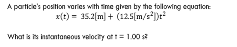 A particle's position varies with time given by the following equation:
x(t) = 35.2[m] + (12.5[m/s²])t²
What is its instantaneous velocity at t = 1.00 s?
