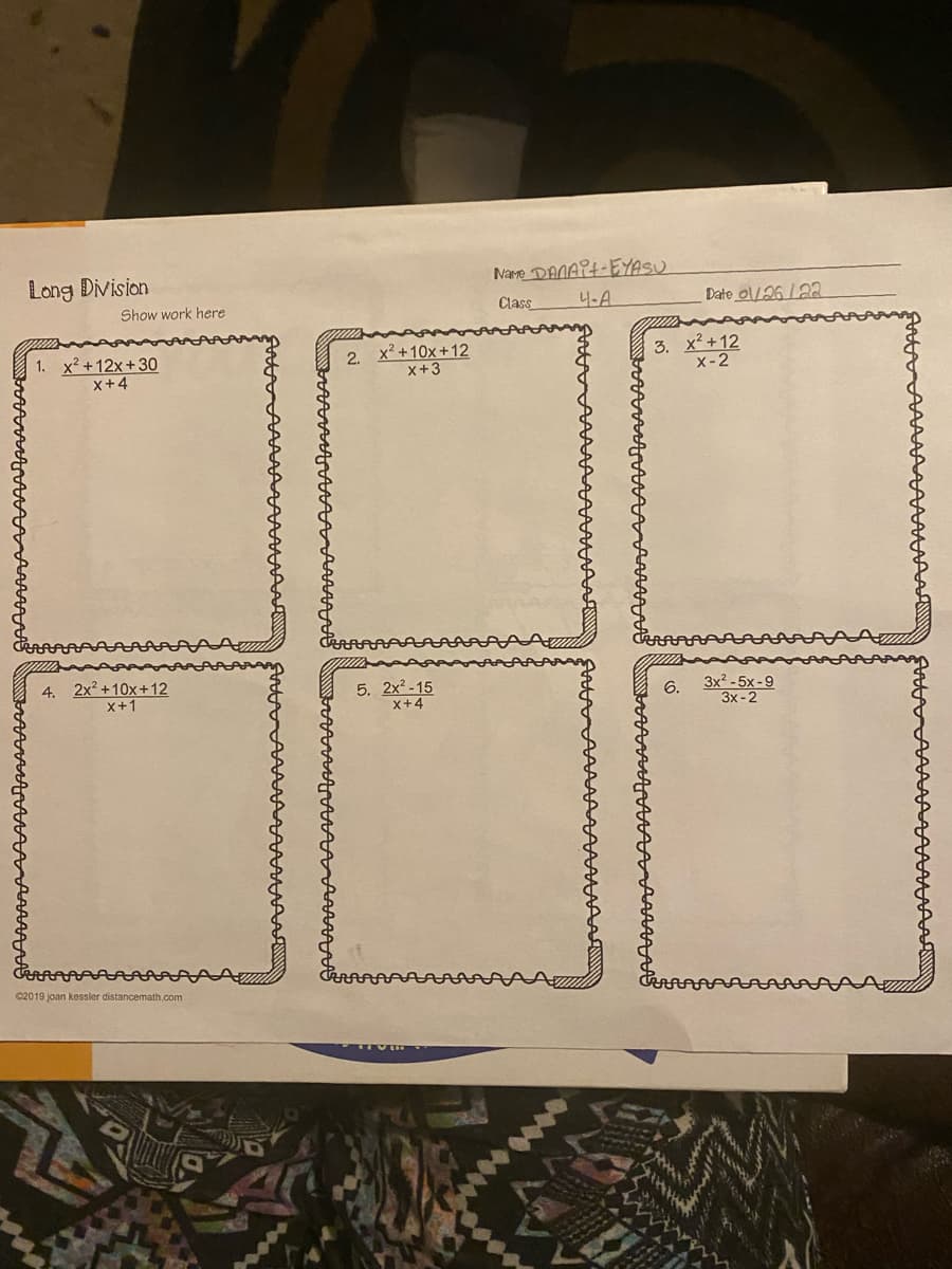 Long Division
Name DANART-EYASU
Show work here
Class
니-A
Date ol/26 /22
1. x2+12x+30
x+4
2. x² +10x+12
x+3
3. x +12
X-2
4. 2x2 +10x+12
x+1
5. 2x2 -15
x+4
3x? -5x -9
3x -2
6.
C2019 joan kessler distancemath.com
