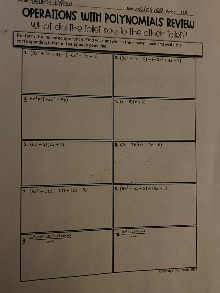 BYAS.
Date: 02l09/282 Period: LA
OPERATIONS WITH POLYNOMIALS REVIEW
What did the Toilet say to the olher toilet?
Perform the indicated operation. Find your answer in the answer bank and write the
corresponding letter in the spaces provided.
1. (8x2 +2x - 4)+(-6x² – 3x + 5)
2. (3x² +4x- 5)-(-2x² + 4x – 9)
3. 6x y2(-2x² +5y)
4. (x-8)(x +5)
5. (6x-5)(2x+1)
6. (2x- 3)(4x2 - 5x - 6)
8. (8x2-6x-5) (4x - 5)
7. (6x2 +11x - 10) + (2x + 5)
3x5+12x-x-4
10.
2x5-7x-15x3-x246x-5
X+4
x-5
O mandy's math world 2021
