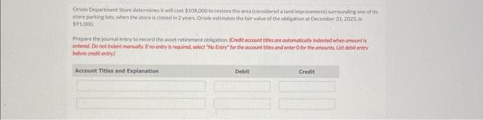 Oriole Department Store determines it will cost $108,000 to restore the area (considered a land improvement) surrounding one of its
store parking lots, when the store is closed in 2 years. Oriole estimates the fair value of the obligation at December 31, 2025, s
$91,000
Prepare the journal entry to record the asset retirement obligation. (Credit account titles are automatically indented when amount is
entered. Do not indent manually. If no entry is required, select "No Entry for the account tities and enter O for the amounts. Ust debit entry
before credit entry)
Account Titles and Explanation
Debit
Credit