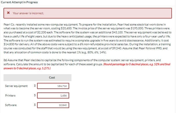Current Attempt in Progress
* Your answer is incorrect.
Pearl Co. recently installed some new computer equipment. To prepare for the installation, Pearl had some electrical work done in
what was to become the server room, costing $20,600. The invoice price of the server equipment was $195,000. Three printers were
also purchased at a cost of $2,200 each. The software for the system was an additional $43,100. The server equipment was believed to
have a useful life of eight years, but due to the heavy anticipated usage, the printers were expected to have only a four-year useful life.
The software to run the system was estimated to require a complete upgrade in five years to avoid obsolescence. Additionally, it cost
$14,800 for delivery. All of the above costs were subject to a 6% non-refundable provincial sales tax. During the installation, a training
course was conducted for the staff that would be using the new equipment, at a cost of $9,540. Assume that Pearl follows IFRS, and
that any allocation of common costs is done to the nearest 1% (e.g., 80%, 6%, 14%).
(b) Assume that Pearl decides to capitalize the following components of the computer system: server equipment, printers, and
software. Calculate the amount to be capitalized for each of these asset groups. (Round percentage to O decimal places, e.g. 52% and final
answers to O decimal places, e.g. 5,275.)
Server equipment $
Printers
Software
$
LA
LA
Cost
184,716
1,656
10,840
