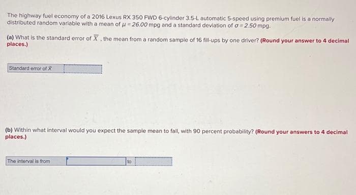 The highway fuel economy of a 2016 Lexus RX 350 FWD 6-cylinder 3.5-L automatic 5-speed using premium fuel is a normally
distributed random variable with a mean of μ = 26.00 mpg and a standard deviation of a = 2.50 mpg.
(a) What is the standard error of X, the mean from a random sample of 16 fill-ups by one driver? (Round your answer to 4 decimal
places.)
Standard error of X
(b) Within what interval would you expect the sample mean to fall, with 90 percent probability? (Round your answers to 4 decimal
places.)
The interval is from
to