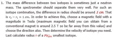 The mass difference between two isotopes is sometimes just a neutron
mass. The spectrometer should separate them very well. For such an
isotope combination, the difference in radius should be around 1 cm. That
is r -n = 1 cm. In order to achieve this, choose a magnetic field with a
magnitude in Tesla (maximum magnetic field you can obtain from a
conventional magnet is around 2.5 T so be far away from this value) and
choose the direction also. Then determine the velocity of isotope you need.
Last calculate radius r of a Pbios smallest isotope.
