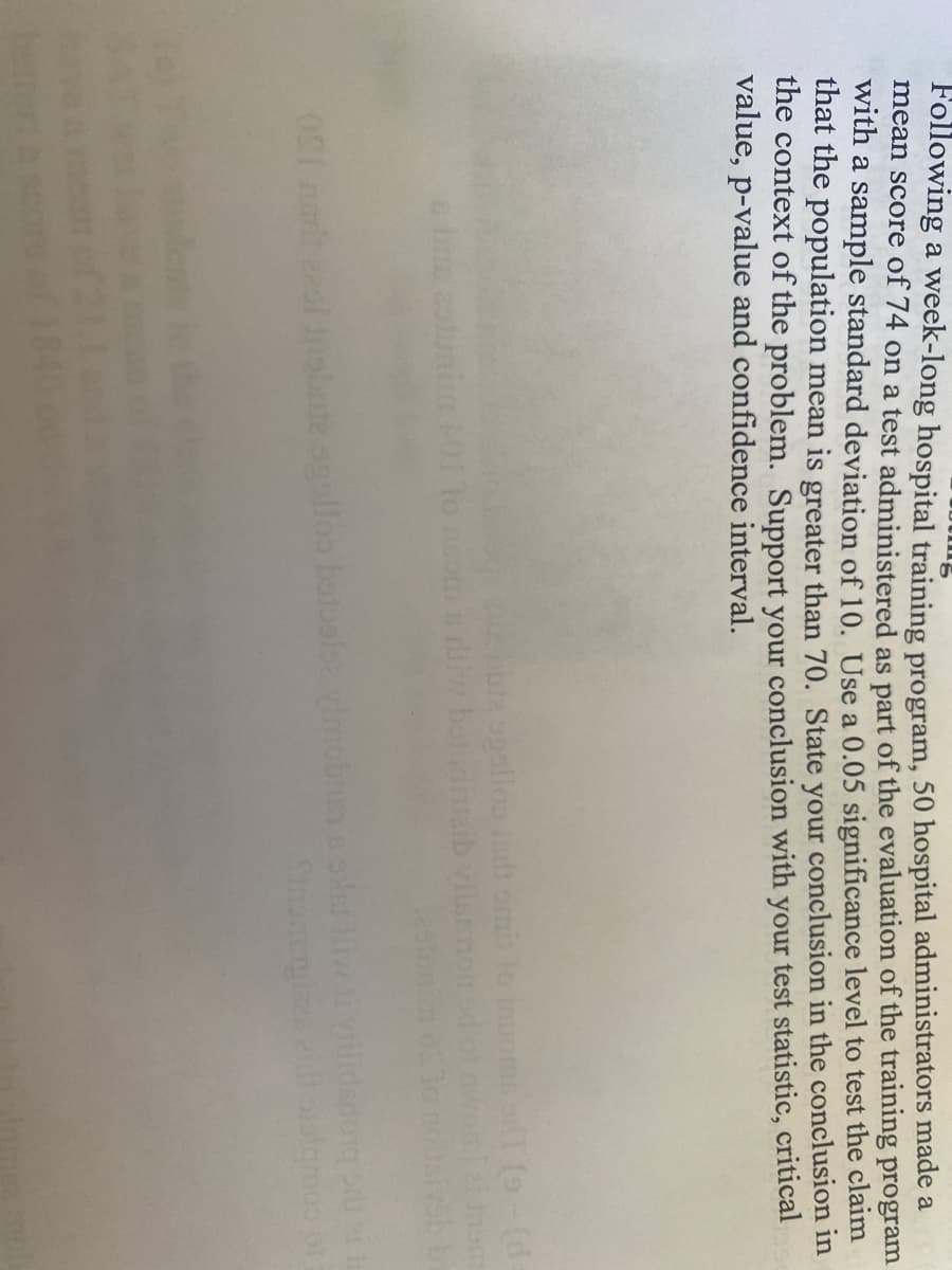 Following a week-long hospital training program, 50 hospital administrators made a
mean score of 74 on a test administered as part of the evaluation of the training program
with a sample standard deviation of 10. Use a 0.05 significance level to test the claim
that the population mean is greater than 70. State your conclusion in the conclusion in
the context of the problem. Support your conclusion with your test statistic, critical
value, p-value and confidence interval.
to
boja ogollos indtomis lo trots oT (9-(d=
botndinsaib vilsamo
bute agolloo botoolsz vimol
Stnom
sivsb
og order t
oraigmes of