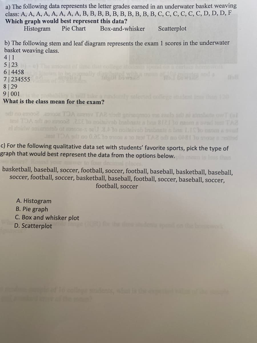 a) The following data represents the letter grades earned in an underwater basket weaving
class: A, A, A, A, A, A, A, A, B, B, B, B, B, B, B, B, B, B, C, C, C, C, C, C, D, D, D, F
Which graph would best represent this data?
Histogram Pie Chart
Box-and-whisker Scatterplot
b) The following stem and leaf diagram represents the exam 1 scores in the underwater
basket weaving class.
4|1
5 23
64458
7|234555
8 29
9001 is the probability it will take
What is the class mean for the exam?
mount of time that college tudents spent on a certain homework
omally diagrams and a
mly selected college student less than 120
odi no 201008251002 TOA 2 TA2 sist gaineqmos ou azalost ni ainabute owT (al
test TOA srli no 201002 20E10 noitsivab bisbrate a bao 8121 to naom a ovad tead TAZ
ei roidw opinratab of coope-x seU .8.Ato noitsivob brebrate a bas I.IS1o psom a svad
3251 TOA sdi no 0.05 to 97008 8 10 test TA2 sdt no 0181 30 nopeastisd
c) For the following qualitative data set with students' favorite sports, pick the type of
graph that would best represent the data from the options below.
than
and your answer to
decimal
basketball, baseball, soccer, football, soccer, football, baseball, basketball, baseball,
soccer, football, soccer, basketball, baseball, football, soccer, baseball, soccer,
football, soccer
A. Histogram
B. Pie graph
C. Box and whisker plot
D. Scatterplot
the time students spend on the homework
college students, what is the
sple