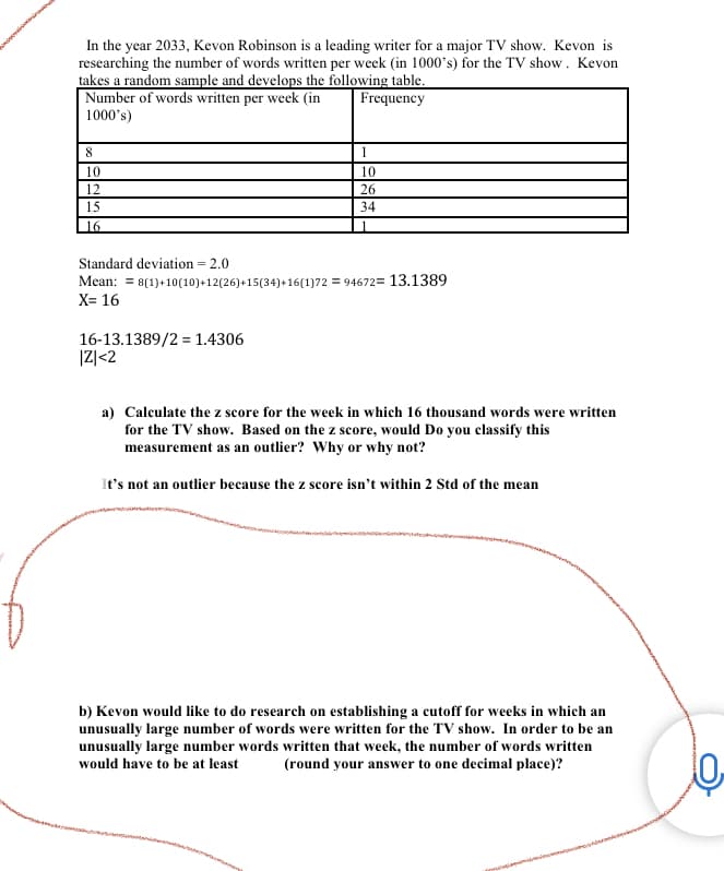 In the year 2033, Kevon Robinson is a leading writer for a major TV show. Kevon is
researching the number of words written per week (in 1000's) for the TV show. Kevon
takes a random sample and develops the following table.
Number of words written per week (in
Frequency
1000's)
8
10
12
15
16
Standard deviation = 2.0
Mean:
X= 16
1
10
26
34
8(1)+10(10)+12(26)+15(34)+16(1)72 = 94672= 13.1389
16-13.1389/2 = 1.4306
|Z| <2
1
a) Calculate the z score for the week in which 16 thousand words were written
for the TV show. Based on the z score, would Do you classify this
measurement as an outlier? Why or why not?
It's not an outlier because the z score isn't within 2 Std of the mean
b) Kevon would like to do research on establishing a cutoff for weeks in which an
unusually large number of words were written for the TV show. In order to be an
unusually large number words written that week, the number of words written
would have to be at least (round your answer to one decimal place)?