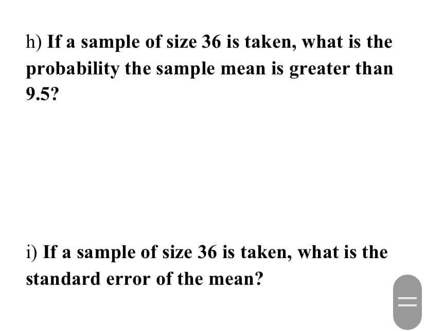 h) If a sample of size 36 is taken, what is the
probability the sample mean is greater than
9.5?
i) If a sample of size 36 is taken, what is the
standard error of the mean?
=