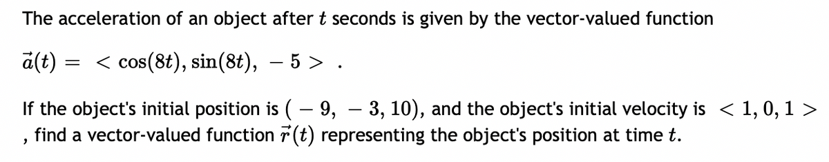 The acceleration of an object after t seconds is given by the vector-valued function
a(t)
< cos(8t), sin(8t), – 5 > .
If the object's initial position is ( – 9, – 3, 10), and the object's initial velocity is < 1, 0, 1 >
find a vector-valued function 7 (t) representing the object's position at time t.
