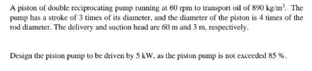 A piston of double reciprocating pump running at 60 rpm to transport oil of 890 kg/m³. The
pump has a stroke of 3 times of its diameter, and the diameter of the piston is 4 times of the
rod diameter. The delivery and suction head are 60 m and 3 m, respectively.
Design the piston pump to be driven by 5 kW, as the piston pump is not exceeded 85 %.