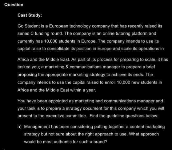 Question
Cast Study:
Go Student is a European technology company that has recently raised its
series C funding round. The company is an online tutoring platform and
currently has 10,000 students in Europe. The company intends to use its
capital raise to consolidate its position in Europe and scale its operations in
Africa and the Middle East. As part of its process for preparing to scale, it has
tasked you; a marketing & communications manager to prepare a brief
proposing the appropriate marketing strategy to achieve its ends. The
company intends to use the capital raised to enroll 10,000 new students in
Africa and the Middle East within a year.
You have been appointed as marketing and communications manager and
your task is to prepare a strategy document for this company which you will
present to the executive committee. Find the guideline questions below:
a) Management has been considering putting together a content marketing
strategy but not sure about the right approach to use. What approach
would be most authentic for such a brand?
