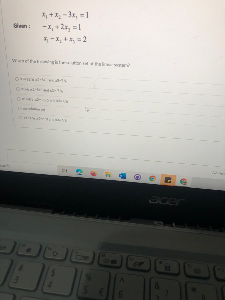 X, + X, - 3x, = 1
-X, +2x, = 1
Given:
X, - x, + x, = 2
Which of the following is the solution set of the linear system?
O x1=11/6 ;x2=8/3 and x3-7/6
O x1=6 ;x2=8/3 and x3=-7/6
O x1=8/3 ;x2=11/6 and x3-7/6
O no solution set
O x1=1/6 x2=8/3 and x3=7/6
No nev
earch
acer
F3
%23
F4
F5
F6
F7
F8
64
F9
F10
AI
%24
4.
&
5.
%# 3m
