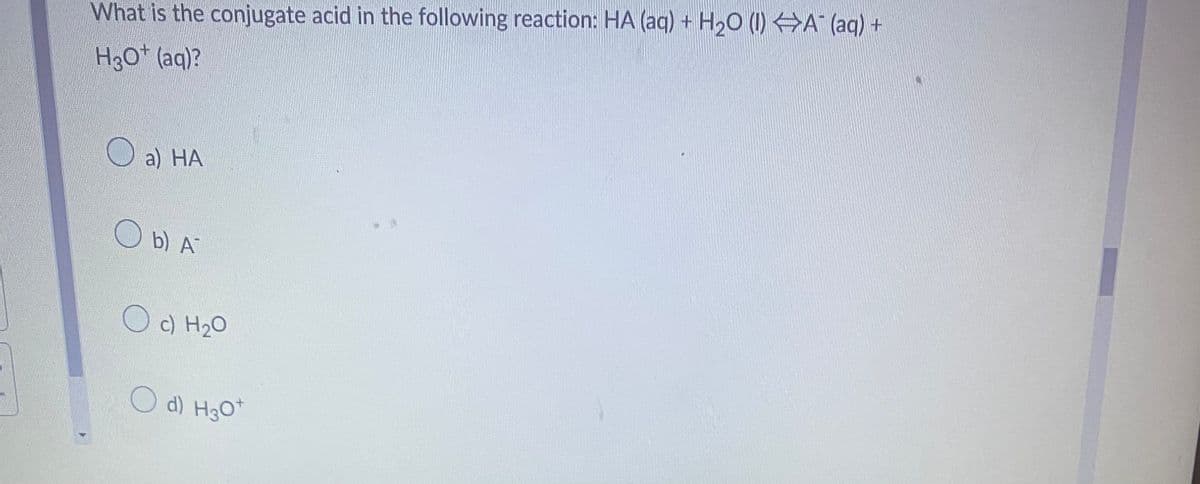 What is the conjugate acid in the following reaction: HA (aq) + H₂O (1) ⇒A¯ (aq) +
H3O+ (aq)?
O
a) HA
Ob) A
O c) H₂O
O d) H3O+