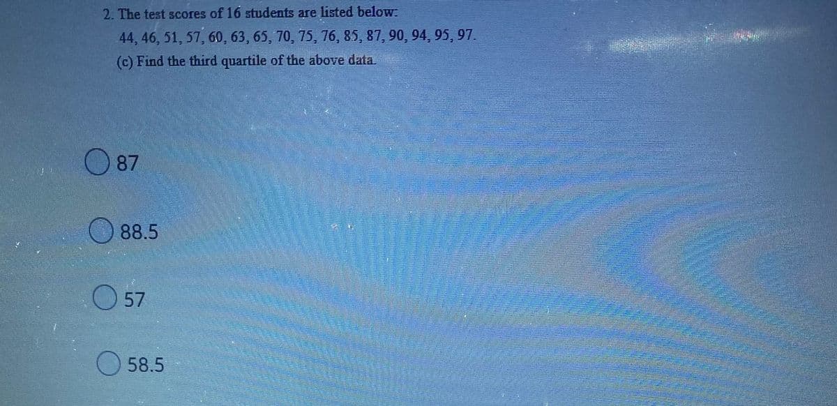 ### Determining the Third Quartile from a Data Set

**Problem Statement**: The test scores of 16 students are listed below:  
44, 46, 51, 57, 60, 63, 65, 70, 75, 76, 85, 87, 90, 94, 95, 97.

**Question**: Find the third quartile of the above data.

**Options**:
- A. 87
- B. 88.5
- C. 57
- D. 58.5

**Solution Explanation**:

To find the third quartile (Q3) of a data set, follow these steps:

1. **Arrange the Data in Ascending Order**:
   The data provided is already in ascending order:
   44, 46, 51, 57, 60, 63, 65, 70, 75, 76, 85, 87, 90, 94, 95, 97

2. **Determine the Position of the Third Quartile**:
   The third quartile (Q3) is the median of the upper half of the data. Since there are 16 data points, the upper half begins at the 9th data point and ends at the 16th data point.
   
   Upper half: 75, 76, 85, 87, 90, 94, 95, 97

3. **Find the Median of the Upper Half**:
   The median of these 8 values is the average of the 4th and 5th values (87 and 90):
   
   \[
   Q3 = \frac{87 + 90}{2} = 88.5
   \]

Therefore, the third quartile (Q3) of the given data set is **88.5**.

**Correct Answer**: B. 88.5