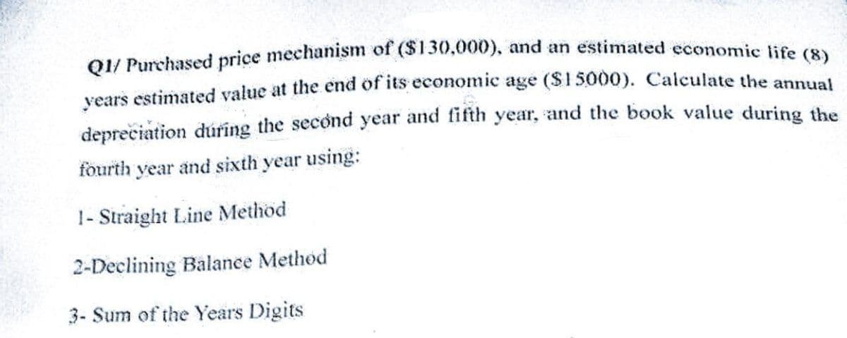 Q1/ Purchased price mechanism of ($130,000), and an estimated economic life (8)
years estimated value at the end of its economic age ($15000). Calculate the annual
depreciation during the second year and fifth year, and the book value during the
fourth year and sixth year using:
1- Straight Line Method
2-Declining Balance Method
3- Sum of the Years Digits
