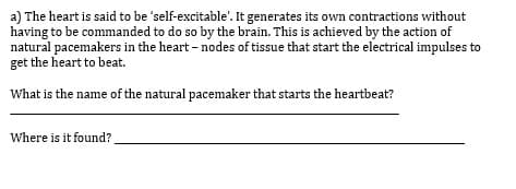 a) The heart is said to be 'self-excitable'. It generates its own contractions without
having to be commanded to do so by the brain. This is achieved by the action of
natural pacemakers in the heart - nodes of tissue that start the electrical impulses to
get the heart to beat.
What is the name of the natural pacemaker that starts the heartbeat?
Where is it found?

