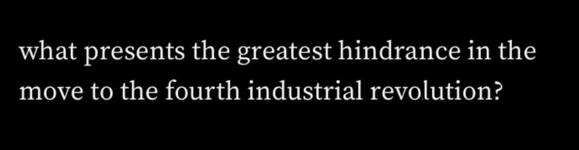 what presents the greatest hindrance in the
move to the fourth industrial revolution?
