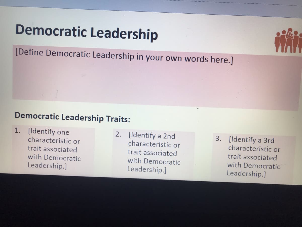 Democratic Leadership
[Define Democratic Leadership in your own words here.]
Democratic Leadership Traits:
1. [ldentify one
2. [ldentify a 2nd
characteristic or
3. [Identify a 3rd
characteristic or
characteristic or
trait associated
with Democratic
trait associated
trait associated
with Democratic
with Democratic
Leadership.]
Leadership.]
Leadership.]
